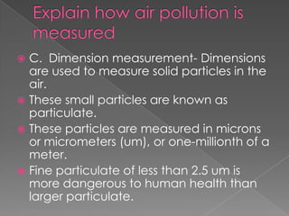  C. Dimension measurement- Dimensions
  are used to measure solid particles in the
  air.
 These small particles are known as
  particulate.
 These particles are measured in microns
  or micrometers (um), or one-millionth of a
  meter.
 Fine particulate of less than 2.5 um is
  more dangerous to human health than
  larger particulate.
 