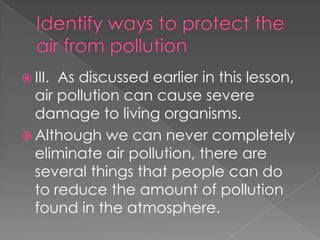  III.As discussed earlier in this lesson,
  air pollution can cause severe
  damage to living organisms.
 Although we can never completely
  eliminate air pollution, there are
  several things that people can do
  to reduce the amount of pollution
  found in the atmosphere.
 