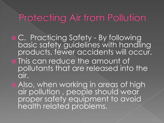  C.   Practicing Safety - By following
  basic safety guidelines with handling
  products, fewer accidents will occur.
 This can reduce the amount of
  pollutants that are released into the
  air.
 Also, when working in areas of high
  air pollution , people should wear
  proper safety equipment to avoid
  health related problems.
 