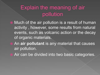  Much of the air pollution is a result of human
  activity , however, some results from natural
  events, such as volcanic action or the decay
  of organic materials.
 An air pollutant is any material that causes
  air pollution.
 Air can be divided into two basic categories.
 