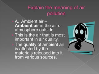 › A. Ambient air –
  Ambient air is the air or
  atmosphere outside.
› This is the air that is most
  important in air quality.
› The quality of ambient air
  is affected by the
  materials released into it
  from various sources.
 