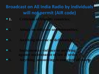 Broadcast on All India Radio by individuals will not permit (AIR code) 1.         Criticism of friendly countries; 2.        Attack on religions or communities;  3.        Anything obscene or defamatory;  4.        Incitement to violence or anything  against maintenance of law & order  5.        Anything  amounting to contempt of court 