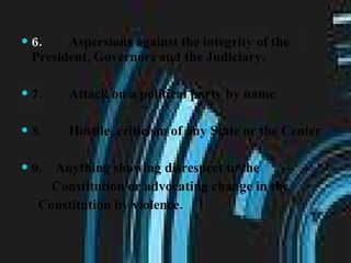6.         Aspersions against the integrity of the President, Governors and the Judiciary. 7.        Attack on a political party by name 8.        Hostile  criticism of any State or the Center 9.    Anything showing disrespect to the Constitution or advocating change in the  Constitution by violence. 