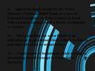 10.       Appeal for funds except for the Prime Minister’s National Relief Fund, at a time of External Emergency or if the Country is faced with a natural calamity such a floods, earthquake or cyclone.  11.     Direct publicity for or on behalf of an individual or organization which is likely to benefit only that individual or organization.  12.     Trade names in broadcasts which amount to advertising directly (except in Commercial Services).   
