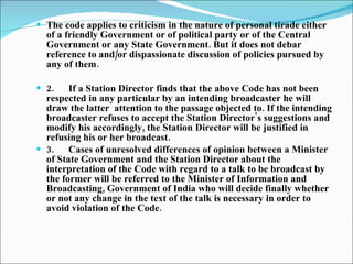 The code applies to criticism in the nature of personal tirade either of a friendly Government or of political party or of the Central Government or any State Government. But it does not debar reference to and/or dispassionate discussion of policies pursued by any of them. 2.      If a Station Director finds that the above Code has not been respected in any particular by an intending broadcaster he will draw the  latter  attention to the passage objected to. If the intending broadcaster refuses to accept the Station Director's suggestions and modify his accordingly, the Station Director will be justified in refusing his or her broadcast.  3.      Cases of unresolved differences of opinion between a Minister of State Government and the Station Director about the interpretation of the Code with regard to a talk to be broadcast by the former will be referred to the Minister of Information and Broadcasting, Government of India who will decide finally whether or not any change in the text of the talk is necessary in order to avoid violation of the Code.   