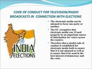 CODE OF CONDUCT FOR TELEVISION/RADIO BROADCASTS IN  CONNECTION WITH ELECTIONS   The electronic media can be misused to favor one party or another. The EC recognizes that electronic media can, if used properly be an important source of information for voters across the country. Therefore that a model code of conduct is established for electronic media both to ensure that it is not misused as well as to ensure that it be used in the best interest of democracy and the voter.  