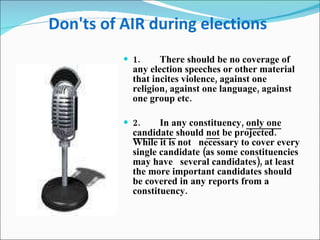 Don'ts of AIR during elections   1.        There should be no coverage of any election speeches or other material that incites violence, against one religion, against one language, against one group etc.  2.        In any constituency,  only one candidate  should  not  be projected. While it is not   necessary to cover every single candidate (as some constituencies may have   several candidates), at least the more important candidates should be covered in any reports from a constituency.   