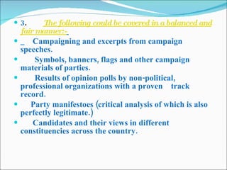 3 .         The following could be covered in a balanced and fair manner:-           Campaigning and excerpts from campaign speeches.          Symbols, banners, flags and other campaign materials of parties.         Results of opinion polls by non-political, professional organizations with a proven    track record.       Party manifestoes (critical analysis of which is also perfectly legitimate.)        Candidates and their views in different constituencies across the country. 