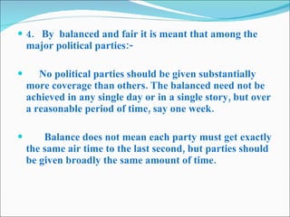 4.   By  balanced and fair it is meant that among the major political parties:-        No political parties should be given substantially more coverage than others. The balanced need not be achieved in any single day or in a single story, but over a reasonable period of time, say one week.          Balance does not mean each party must get exactly the same air time to the last second, but parties should be given broadly the same amount of time. 