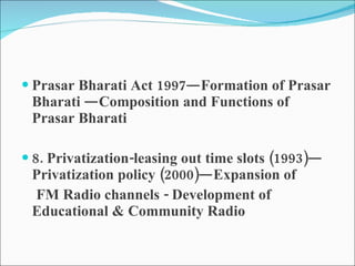 Prasar Bharati Act 1997—Formation of Prasar Bharati —Composition and Functions of Prasar Bharati 8. Privatization-leasing out time slots (1993)—Privatization policy (2000)—Expansion of FM Radio channels - Development of Educational & Community Radio 