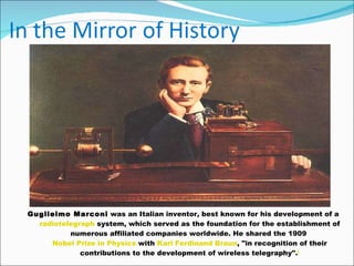 Guglielmo Marconi  was an Italian inventor, best known for his development of a  radiotelegraph  system, which served as the foundation for the establishment of numerous affiliated companies worldwide. He shared the 1909  Nobel Prize in Physics  with  Karl Ferdinand Braun , "in recognition of their contributions to the development of wireless telegraphy". [ 