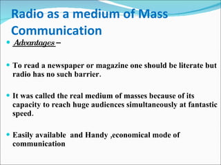 Radio as a medium of Mass Communication Advantages  –  To read a newspaper or magazine one should be literate but radio has no such barrier.  It was called the real medium of masses because of its capacity to reach huge audiences simultaneously at fantastic speed.  Easily available  and Handy ,economical mode of communication 