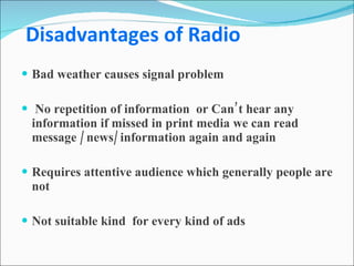   Disadvantages of Radio Bad weather causes signal problem No repetition of information  or Can’t hear any information if missed in print media we can read message / news/ information again and again Requires attentive audience which generally people are not Not suitable kind  for every kind of ads 