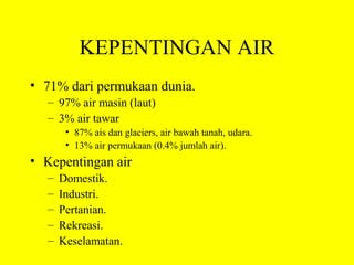 KEPENTINGAN AIR
• 71% dari permukaan dunia.
  – 97% air masin (laut)
  – 3% air tawar
       • 87% ais dan glaciers, air bawah tanah, udara.
       • 13% air permukaan (0.4% jumlah air).
• Kepentingan air
  –   Domestik.
  –   Industri.
  –   Pertanian.
  –   Rekreasi.
  –   Keselamatan.
 
