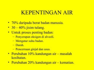 KEPENTINGAN AIR
• 70% daripada berat badan manusia.
• 30 – 40% jisim tulang.
• Untuk proses penting badan:
  –   Penyerapan oksigen di alveoli.
  –   Mengatur suhu badan.
  –   Darah.
  –   Pencernaan ginjal dan usus.
• Perubahan 10% kandungan air – masalah
  kesihatan.
• Perubahan 20% kandungan air – kematian.
 