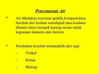 Pencemaran Air
*   Air dikatakan tercemar apabila komposisinya
    berubah dari kedaan semulajadi atau keadaan
    dimana ianya menjadi kurang sesuai untuk
    kegunaan manusia atau haiwan.


*   Perubahan tersebut termasuklah dari segi:
    -     Fizikal
    -     Kimia
    -     Biologi
 