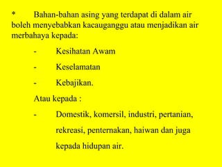 *     Bahan-bahan asing yang terdapat di dalam air
boleh menyebabkan kacauganggu atau menjadikan air
merbahaya kepada:
     -     Kesihatan Awam
     -     Keselamatan
     -     Kebajikan.
     Atau kepada :
     -     Domestik, komersil, industri, pertanian,
           rekreasi, penternakan, haiwan dan juga
           kepada hidupan air.
 