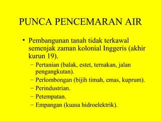 PUNCA PENCEMARAN AIR
• Pembangunan tanah tidak terkawal
  semenjak zaman kolonial Inggeris (akhir
  kurun 19).
  – Pertanian (balak, estet, ternakan, jalan
    pengangkutan).
  – Perlombongan (bijih timah, emas, kuprum).
  – Perindustrian.
  – Petempatan.
  – Empangan (kuasa hidroelektrik).
 