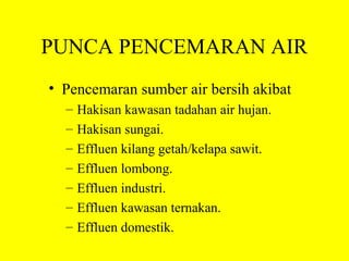 PUNCA PENCEMARAN AIR
• Pencemaran sumber air bersih akibat
  –   Hakisan kawasan tadahan air hujan.
  –   Hakisan sungai.
  –   Effluen kilang getah/kelapa sawit.
  –   Effluen lombong.
  –   Effluen industri.
  –   Effluen kawasan ternakan.
  –   Effluen domestik.
 