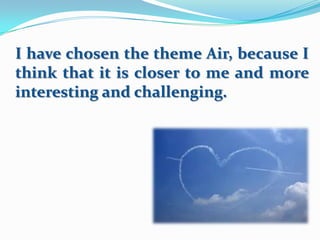 I have chosen the theme Air, because I
think that it is closer to me and more
interesting and challenging.

 