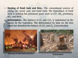 • Burning of Fossil fuels and fires:- The conventional sources of
energy are wood, coal, and fossil fuels. The byproducts of fossil
fuels is nothing but poisonous gases such as CO, CH4 (methane),
SO2, and NOX.
• Deforestation:- The balance of O2 and CO2 is maintained in the
nature by the vegetation. The deforestation by man for his own
needs has disturbed the balance of CO2 and O2, Concentration.
Burning of Fossil fuels and fires Deforestation
 