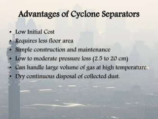 Advantages of Cyclone Separators
• Low Initial Cost
• Requires less floor area
• Simple construction and maintenance
• Low to moderate pressure loss (2.5 to 20 cm)
• Can handle large volume of gas at high temperature.
• Dry continuous disposal of collected dust.
 