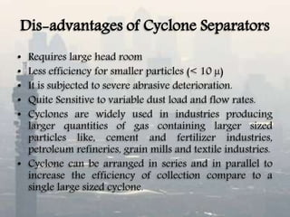 Dis-advantages of Cyclone Separators
• Requires large head room
• Less efficiency for smaller particles (< 10 µ)
• It is subjected to severe abrasive deterioration.
• Quite Sensitive to variable dust load and flow rates.
• Cyclones are widely used in industries producing
larger quantities of gas containing larger sized
particles like, cement and fertilizer industries,
petroleum refineries, grain mills and textile industries.
• Cyclone can be arranged in series and in parallel to
increase the efficiency of collection compare to a
single large sized cyclone.
 