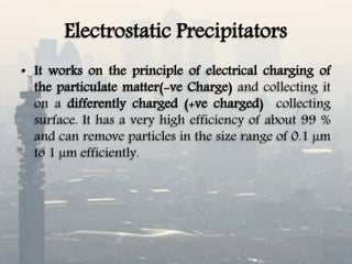 Electrostatic Precipitators
• It works on the principle of electrical charging of
the particulate matter(-ve Charge) and collecting it
on a differently charged (+ve charged) collecting
surface. It has a very high efficiency of about 99 %
and can remove particles in the size range of 0.1 µm
to 1 µm efficiently.
 