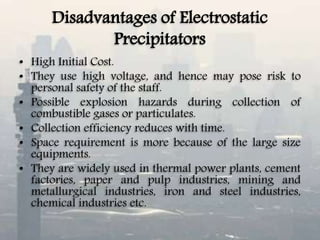 Disadvantages of Electrostatic
Precipitators
• High Initial Cost.
• They use high voltage, and hence may pose risk to
personal safety of the staff.
• Possible explosion hazards during collection of
combustible gases or particulates.
• Collection efficiency reduces with time.
• Space requirement is more because of the large size
equipments.
• They are widely used in thermal power plants, cement
factories, paper and pulp industries, mining and
metallurgical industries, iron and steel industries,
chemical industries etc.
 