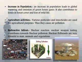 • Increase in Population:- an increase in population leads to global
warming and emission of green house gases. It also contributes to
losses in forest cover and loss of wild life.
• Agriculture activities:- Various pesticides and insecticides are used
for agricultural purposes. Thus they cause air pollution.
• Radioactive fallout:- Nuclear reaction, nuclear weapon testing
contributes towards Nuclear pollution. Nuclear Pollutants are very
harmful to man, animals and vegetations.
 
