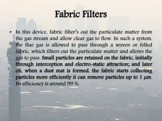 Fabric Filters
• In this device, fabric filter’s out the particulate matter from
the gas stream and allow clear gas to flow. In such a system,
the flue gas is allowed to pass through a woven or felted
fabric, which filters out the particulate matter and allows the
gas to pass. Small particles are retained on the fabric, initially
through interception and electro-static attraction; and later
on, when a dust mat is formed, the fabric starts collecting
particles more efficiently it can remove particles up to 1 µm.
Its efficiency is around 99 %.
 
