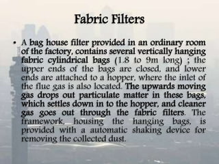 Fabric Filters
• A bag house filter provided in an ordinary room
of the factory, contains several vertically hanging
fabric cylindrical bags (1.8 to 9m long) ; the
upper ends of the bags are closed, and lower
ends are attached to a hopper, where the inlet of
the flue gas is also located. The upwards moving
gas drops out particulate matter in these bags,
which settles down in to the hopper, and cleaner
gas goes out through the fabric filters. The
framework, housing the hanging bags, is
provided with a automatic shaking device for
removing the collected dust.
 