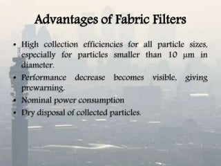 Advantages of Fabric Filters
• High collection efficiencies for all particle sizes,
especially for particles smaller than 10 µm in
diameter.
• Performance decrease becomes visible, giving
prewarning.
• Nominal power consumption
• Dry disposal of collected particles.
 