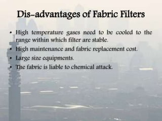 Dis-advantages of Fabric Filters
• High temperature gases need to be cooled to the
range within which filter are stable.
• High maintenance and fabric replacement cost.
• Large size equipments.
• The fabric is liable to chemical attack.
 