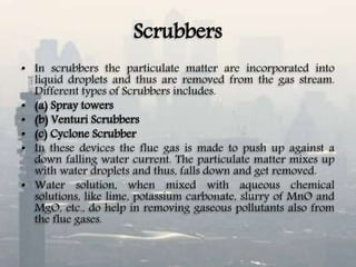 Scrubbers
• In scrubbers the particulate matter are incorporated into
liquid droplets and thus are removed from the gas stream.
Different types of Scrubbers includes.
• (a) Spray towers
• (b) Venturi Scrubbers
• (c) Cyclone Scrubber
• In these devices the flue gas is made to push up against a
down falling water current. The particulate matter mixes up
with water droplets and thus, falls down and get removed.
• Water solution, when mixed with aqueous chemical
solutions, like lime, potassium carbonate, slurry of MnO and
MgO, etc., do help in removing gaseous pollutants also from
the flue gases.
 