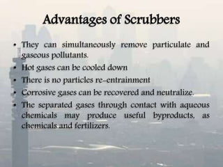 Advantages of Scrubbers
• They can simultaneously remove particulate and
gaseous pollutants.
• Hot gases can be cooled down
• There is no particles re-entrainment
• Corrosive gases can be recovered and neutralize.
• The separated gases through contact with aqueous
chemicals may produce useful byproducts, as
chemicals and fertilizers.
 