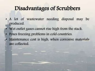 Disadvantages of Scrubbers
• A lot of wastewater needing disposal may be
produced.
• Wet outlet gases cannot rise high from the stack.
• Poses freezing problems in cold countries.
• Maintenance cost is high, when corrosive materials
are collected.
 