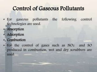 Control of Gaseous Pollutants
• For gaseous pollutants the following control
technologies are used.
• Absorption
• Adsorption
• Combustion
• For the control of gases such as NO2 and SO
produced in combustion, wet and dry scrubbers are
used.
 