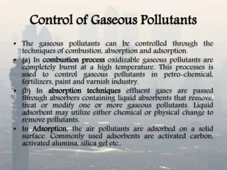 Control of Gaseous Pollutants
• The gaseous pollutants can be controlled through the
techniques of combustion, absorption and adsorption.
• (a) In combustion process oxidizable gaseous pollutants are
completely burnt at a high temperature. This processes is
used to control gaseous pollutants in petro-chemical,
fertilizers, paint and varnish industry.
• (b) In absorption techniques effluent gases are passed
through absorbers containing liquid absorbents that remove,
treat or modify one or more gaseous pollutants. Liquid
adsorbent may utilize either chemical or physical change to
remove pollutants.
• In Adsorption, the air pollutants are adsorbed on a solid
surface. Commonly used adsorbents are activated carbon,
activated alumina, silica gel etc..
 