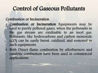 Control of Gaseous Pollutants
Combustion or Incineration
• Combustion or Incineration Equipments may be
used to purify polluted gases, when the pollutants in
the gas stream are oxidisable to an inert gas.
Pollutants, like hydrocarbons and carbon monoxide
(CO) can be easily burnt, oxidized, and removed in
such equipments.
• Both Direct flame combustion by afterburners and
catalytic combustion have been used in commercial
applications.
 