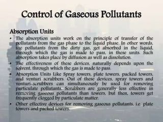 Control of Gaseous Pollutants
Absorption Units
• The absorption units work on the principle of transfer of the
pollutants from the gas phase to the liquid phase. In other words,
the pollutants from the dirty gas, get absorbed in the liquid,
through which the gas is made to pass, in these units. Such
absorption takes place by diffusion as well as dissolution.
• The effectiveness of these devices, naturally depends upon the
solvent, through which the gas is made to pass.
• Absorption Units Like Spray towers, plate towers, packed towers,
and venturi scrubbers. Out of these devices, spray towers and
venturi-scrubbers can simultaneously be used for removing
particulate pollutants. Scrubbers are generally less effective in
removing gaseous pollutants than towers, but then, towers get
frequently clogged by particulate matter.
• Other effective devices for removing gaseous pollutants, i.e. plate
towers and packed towers.
 