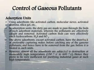 Control of Gaseous Pollutants
Adsorption Units
• Using adsorbents like activated carbon, molecular sieves, activated
alumina, silica gel, etc..
• In adsorption units, the dirty gas are made to pass through the beds
of such adsorbent materials, wherein the pollutants are effectively
caught and removed. Activated carbon beds can very effectively
catch hydrocarbons, H2S and SO 2
• The above adsorbents, except activated carbon, have the drawback
of preferably capturing water, before catching any of the gaseous
pollutants; and hence have to be removed from the gas, before it is
treated in such units.
• However, almost all the adsorbents are subjected to destruction at
moderately high temperature (150 0 C to 600 0 C) Hence they
prove to be very inefficient for purifying industrial gases at such
high temperature.
 