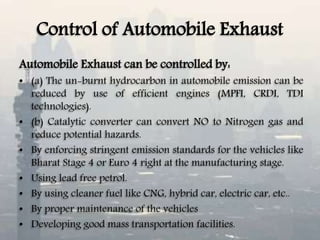 Control of Automobile Exhaust
Automobile Exhaust can be controlled by:
• (a) The un-burnt hydrocarbon in automobile emission can be
reduced by use of efficient engines (MPFI, CRDI, TDI
technologies).
• (b) Catalytic converter can convert NO to Nitrogen gas and
reduce potential hazards.
• By enforcing stringent emission standards for the vehicles like
Bharat Stage 4 or Euro 4 right at the manufacturing stage.
• Using lead free petrol.
• By using cleaner fuel like CNG, hybrid car, electric car, etc..
• By proper maintenance of the vehicles
• Developing good mass transportation facilities.
 