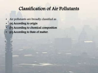 Classification of Air Pollutants
• Air pollutants are broadly classified as
• (a) According to origin
• (b) According to chemical composition
• (c) According to State of matter.
 