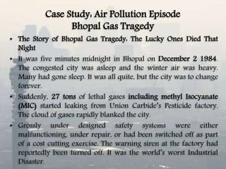 Case Study: Air Pollution Episode
Bhopal Gas Tragedy
• The Story of Bhopal Gas Tragedy: The Lucky Ones Died That
Night
• It was five minutes midnight in Bhopal on December 2 1984.
The congested city was asleep and the winter air was heavy.
Many had gone sleep. It was all quite, but the city was to change
forever.
• Suddenly, 27 tons of lethal gases including methyl Isocyanate
(MIC) started leaking from Union Carbide’s Pesticide factory.
The cloud of gases rapidly blanked the city.
• Grossly under designed safety systems were either
malfunctioning, under repair, or had been switched off as part
of a cost cutting exercise. The warning siren at the factory had
reportedly been turned off. It was the world’s worst Industrial
Disaster.
 