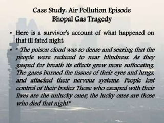 Case Study: Air Pollution Episode
Bhopal Gas Tragedy
• Here is a survivor’s account of what happened on
that ill fated night:
• “ The poison cloud was so dense and searing that the
people were reduced to near blindness. As they
gasped for breath its effects grew more suffocating.
The gases burned the tissues of their eyes and lungs,
and attacked their nervous systems. People lost
control of their bodies Those who escaped with their
lives are the unlucky ones; the lucky ones are those
who died that night.”
 