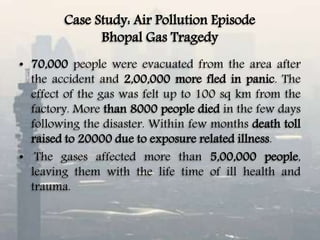 Case Study: Air Pollution Episode
Bhopal Gas Tragedy
• 70,000 people were evacuated from the area after
the accident and 2,00,000 more fled in panic. The
effect of the gas was felt up to 100 sq km from the
factory. More than 8000 people died in the few days
following the disaster. Within few months death toll
raised to 20000 due to exposure related illness.
• The gases affected more than 5,00,000 people,
leaving them with the life time of ill health and
trauma.
 