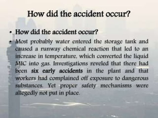 How did the accident occur?
• How did the accident occur?
• Most probably water entered the storage tank and
caused a runway chemical reaction that led to an
increase in temperature, which converted the liquid
MIC into gas. Investigations reveled that there had
been six early accidents in the plant and that
workers had complained off exposure to dangerous
substances. Yet proper safety mechanisms were
allegedly not put in place.
 