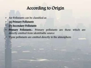 According to Origin
• Air Pollutants can be classified as
• (a) Primary Pollutants
• (b) Secondary Pollutants
• Primary Pollutants:- Primary pollutants are those which are
directly emitted from identifiable source
• These pollutants are emitted directly to the atmosphere.
 