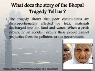 What does the story of the Bhopal
Tragedy Tell us ?
• The tragedy shows that poor communities are
disproportionately affected by toxic materials
discharged into air, land and water. When a crisis
occurs, or an accident occurs these people cannot
get justice from the polluters, or the governments.
Source: Basics of Environmental Studies By R. Rajgopalan
 